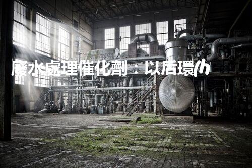 廢水處理催化劑：以后環(huán)保的隱形英雄？
